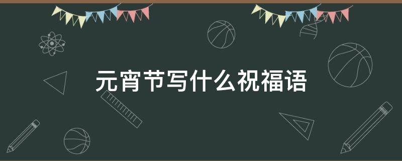元宵节写什么祝福语 元宵节写什么祝福语呢