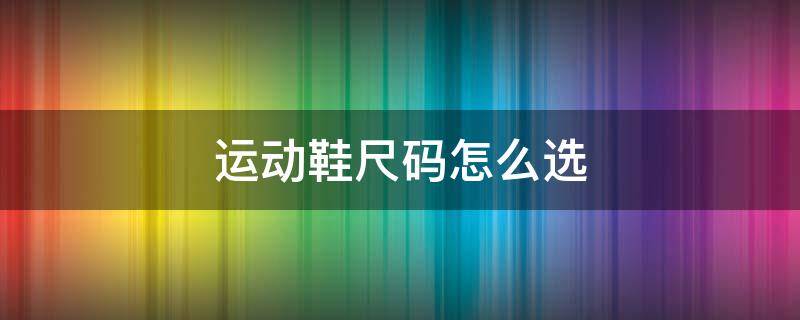 运动鞋尺码怎么选（运动鞋和皮鞋尺码怎么选）