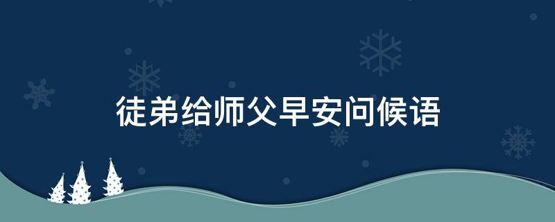 徒弟给师父早安问候语（徒弟给师父早安问候语怎么说）