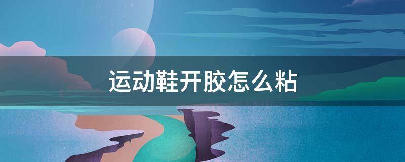 运动鞋开胶怎么粘 运动鞋开胶严重用什么胶水粘结实