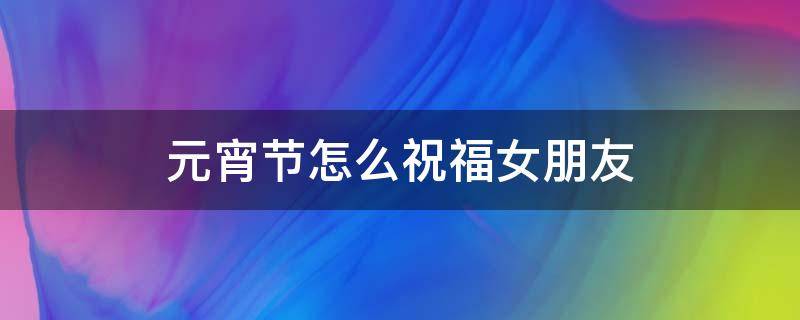 元宵节怎么祝福女朋友 元宵节怎么祝福女朋友啊