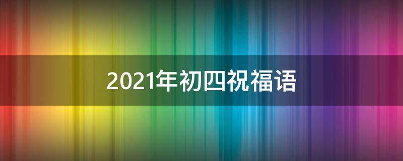 2021年初四祝福语（2021年初四的祝福语）