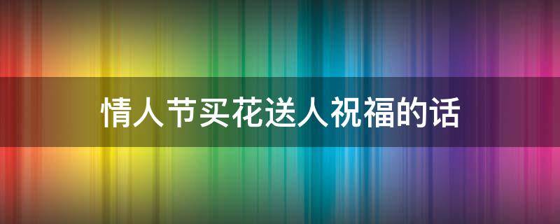 情人节买花送人祝福的话（情人节买花送人祝福的话简短）