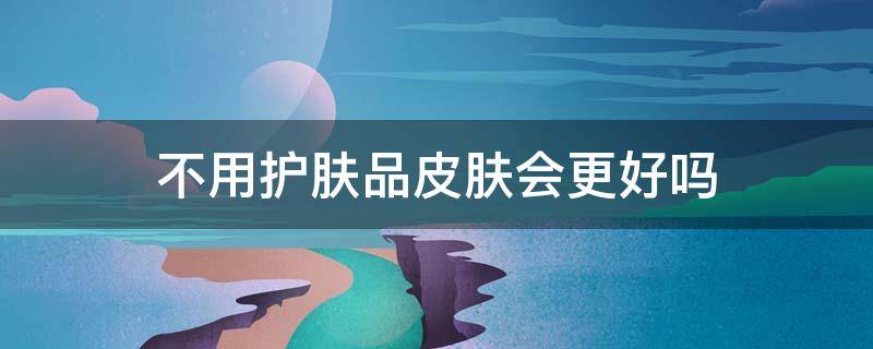 不用护肤品皮肤会更好吗 不用护肤品皮肤会更好吗 知乎