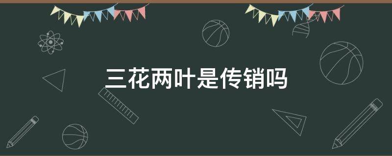 三花两叶是传销吗（三花两叶 是正规产品吗）