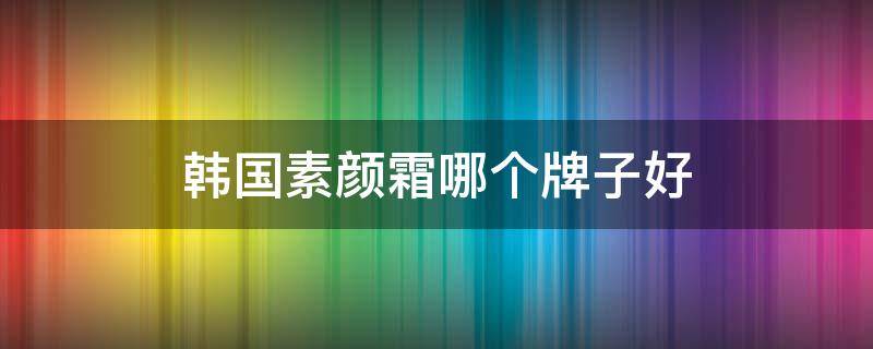 韩国素颜霜哪个牌子好 韩国的素颜霜哪款更好
