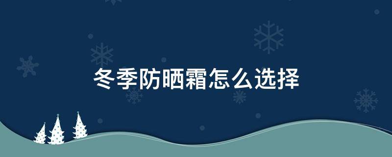 冬季防晒霜怎么选择（冬季防晒霜怎么选择好）