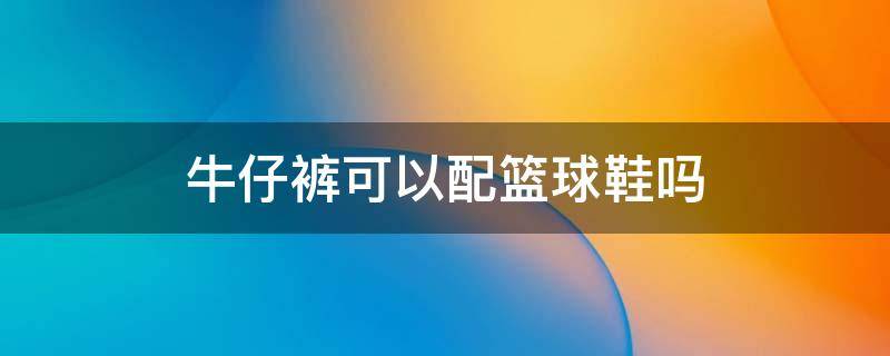 牛仔裤可以配篮球鞋吗 牛仔裤可以配篮球鞋吗?