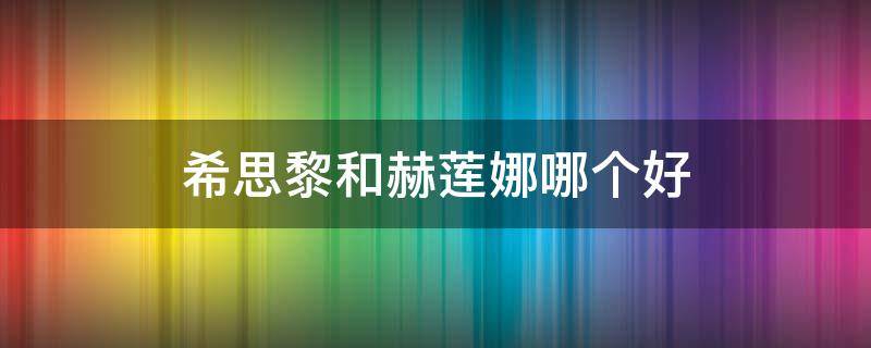 希思黎和赫莲娜哪个好（希思黎和赫莲娜哪个好）