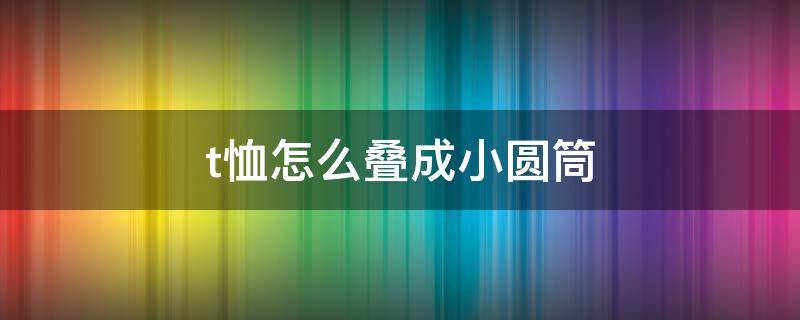 t恤怎么叠成小圆筒（t恤怎么叠成小圆筒的）