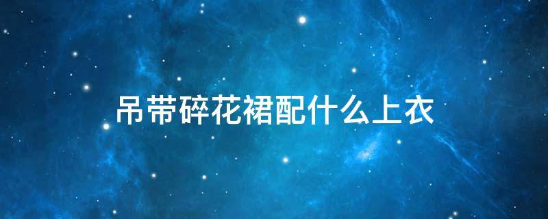吊带碎花裙配什么上衣（吊带碎花裙配什么上衣女）