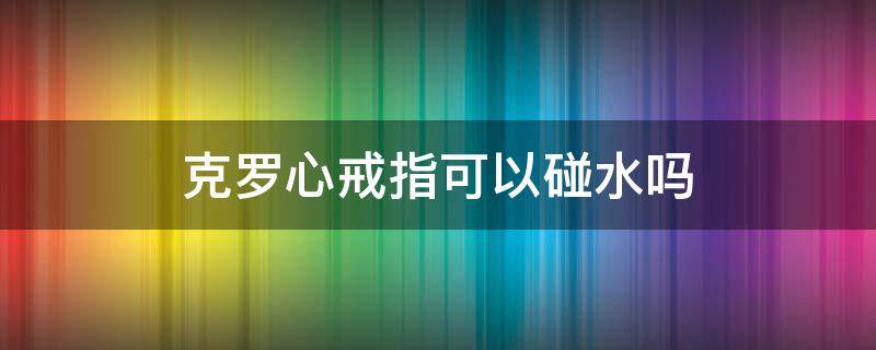 克罗心戒指可以碰水吗（克罗心戒指能碰水吗）