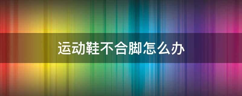 运动鞋不合脚怎么办（运动鞋不合脚怎么办小妙招）