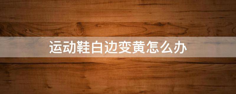 运动鞋白边变黄怎么办 运动鞋白边变黄怎么办啊