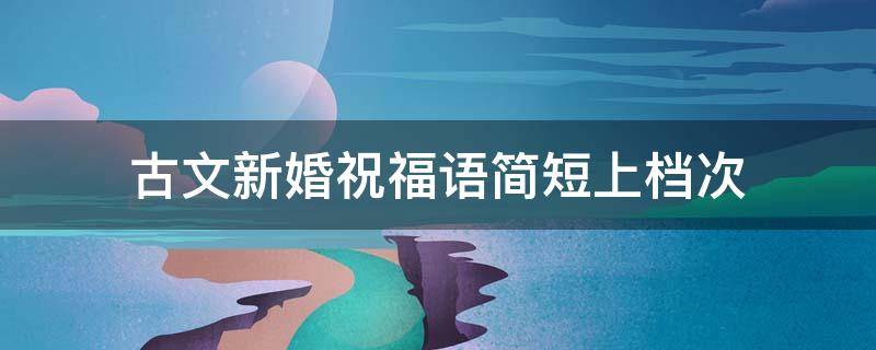 古文新婚祝福语简短上档次（古语新婚祝福语）