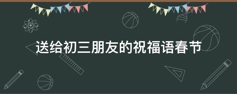 送给初三朋友的祝福语春节 送给初三朋友的祝福语春节小作文
