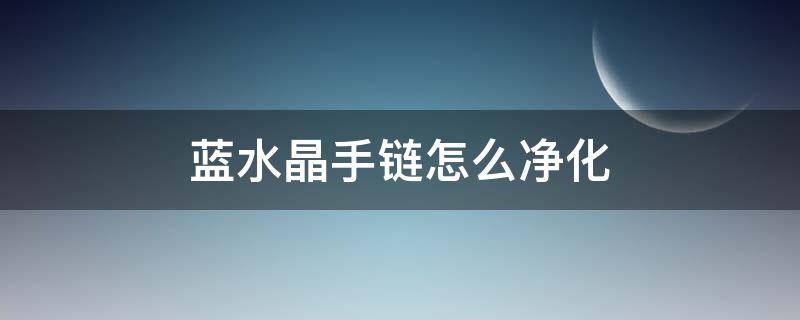 蓝水晶手链怎么净化（蓝水晶手链的功效与禁忌）