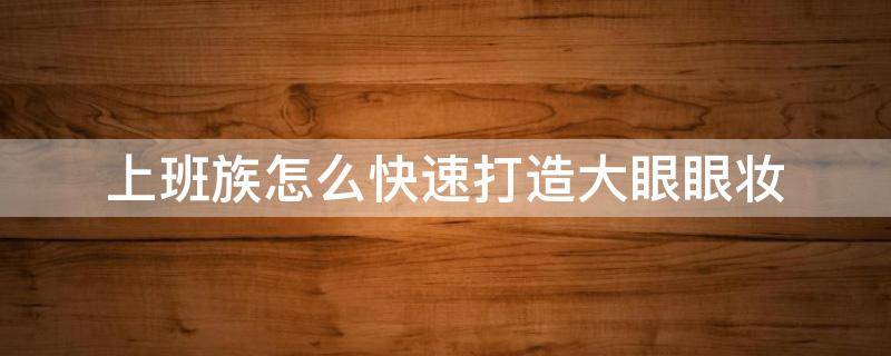 上班族怎么快速打造大眼眼妆（大眼睛如何化妆）