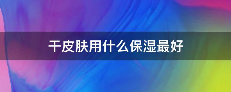 干皮肤用什么保湿最好 皮肤干用什么保湿霜