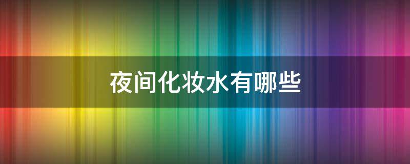 夜间化妆水有哪些 夜间化妆水有哪些品牌