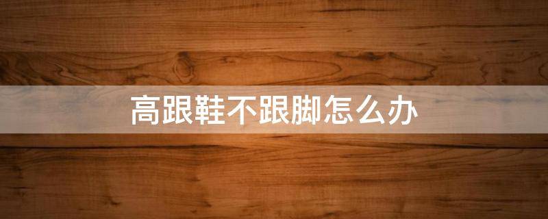 高跟鞋不跟脚怎么办 高跟鞋不跟脚怎么办,垫了后跟贴也是掉