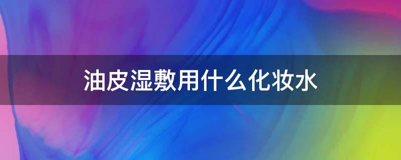 油皮湿敷用什么化妆水 油皮湿敷适合用哪种水