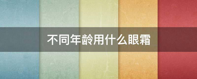 不同年龄用什么眼霜（不同年龄用什么眼霜比较好）
