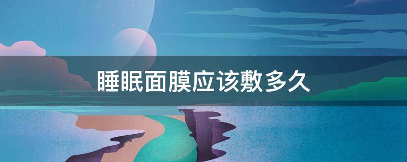 睡眠面膜应该敷多久（睡眠面膜应该敷多久合适）