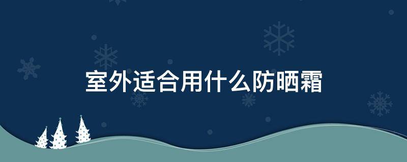 室外适合用什么防晒霜（室外防晒霜推荐）