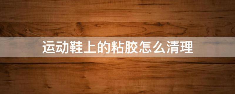 运动鞋上的粘胶怎么清理 运动鞋上的胶怎么去除