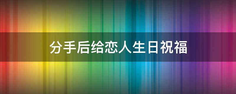 分手后给恋人生日祝福（分手后给对方生日祝福）