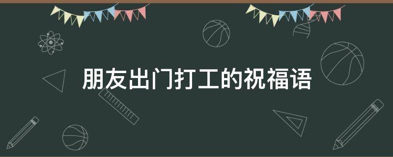 朋友出门打工的祝福语（朋友出门打工的祝福语简短）