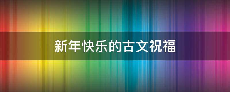 新年快乐的古文祝福（新年快乐古文祝福语）