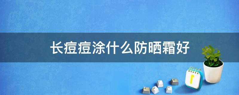 长痘痘涂什么防晒霜好（长痘痘用什么防晒霜好）