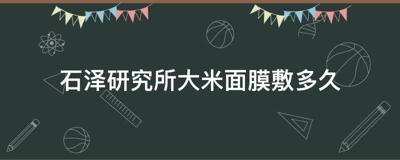 石泽研究所大米面膜敷多久（石泽研究所大米面膜开封后能放多久）