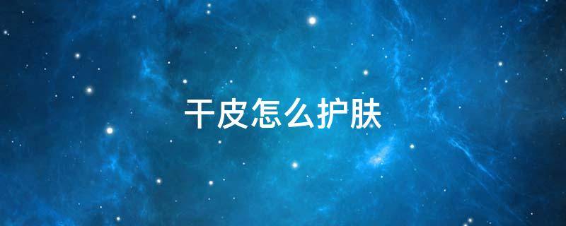 干皮怎么护肤（干皮怎么护肤比较好）