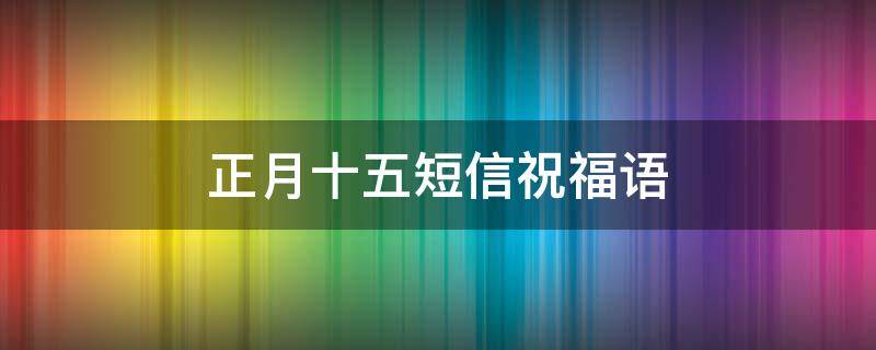 正月十五短信祝福语（正月十五短信祝福语经典篇）
