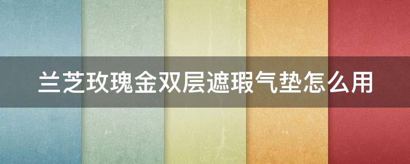 兰芝玫瑰金双层遮瑕气垫怎么用（兰芝持妆遮瑕双面气垫霜怎么样）