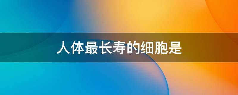 人体最长寿的细胞是 人体最长寿的细胞是哪种