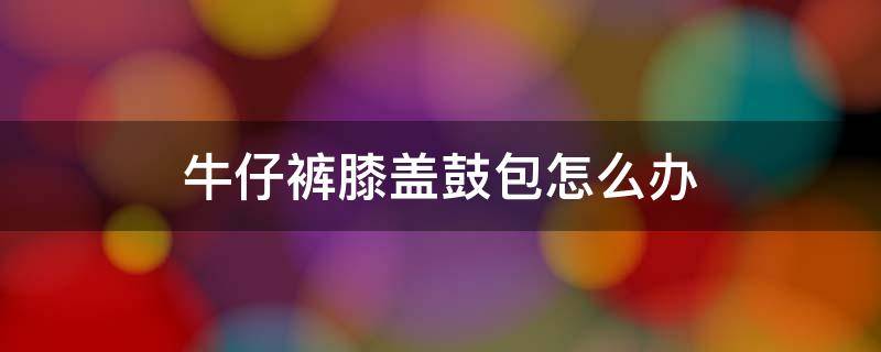 牛仔裤膝盖鼓包怎么办 牛仔裤膝盖鼓包怎么办小妙招