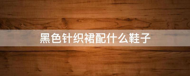 黑色针织裙配什么鞋子 黑色针织裙配什么鞋子好看
