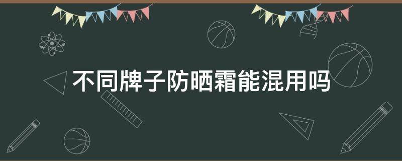 不同牌子防晒霜能混用吗 不同牌子防晒霜能混用吗