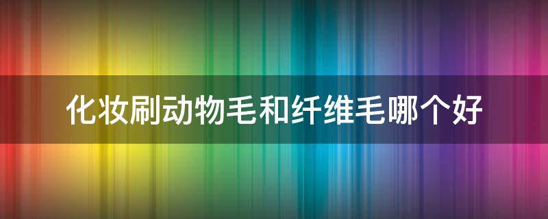 化妆刷动物毛和纤维毛哪个好 化妆刷动物毛和纤维毛哪个好用