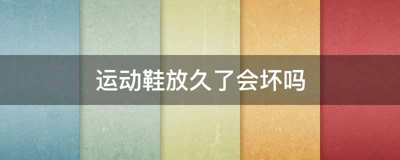运动鞋放久了会坏吗（运动鞋放久了会脱胶吗）