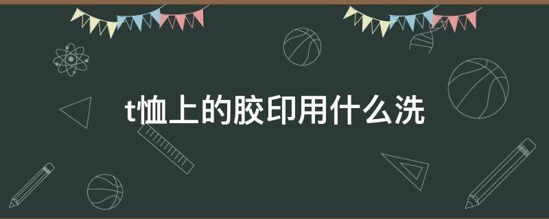 t恤上的胶印用什么洗（t恤上的胶印怎么弄掉）