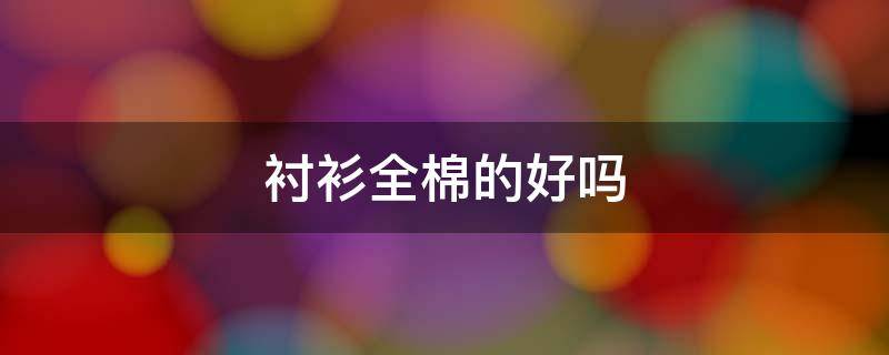 衬衫全棉的好吗（衬衫是全棉的好还是半棉的好）