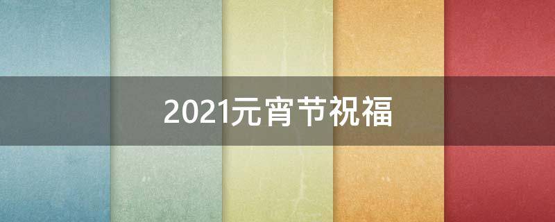 2021元宵节祝福 2021元宵节祝福语大全简短元宵节