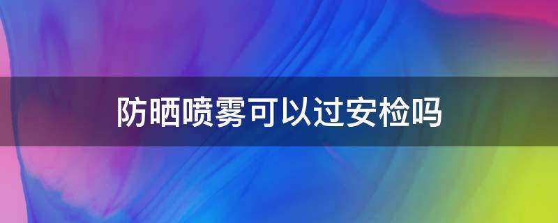 防晒喷雾可以过安检吗 防晒喷雾可以过安检吗火车