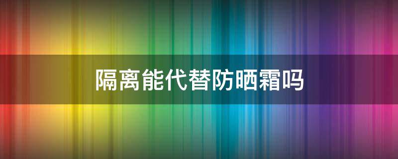 隔离能代替防晒霜吗 隔离能代替防晒霜使用吗
