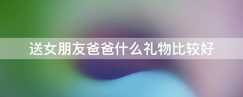 送女朋友爸爸什么礼物比较好（送女朋友爸爸什么礼物合适）